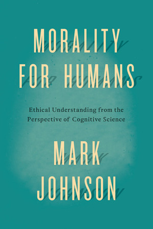 Morality for Humans: Ethical Understanding from the Perspective of Cognitive Science by Mark Johnson
