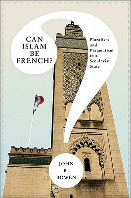 Can Islam Be French?: Pluralism and Pragmatism in a Secularist State by John R. Bowen