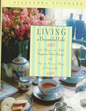 Living a Beautiful Life: 500 Ways to Add Elegance, Order, Beauty and Joy to Every Day of Your Life by Alexandra Stoddard