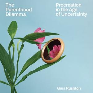 The Parenthood Dilemma: Procreation in the Age of Uncertainty by Gina Rushton