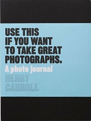 Use This if You Want to Take Great Photographs: A Photo Journal by Henry Carroll