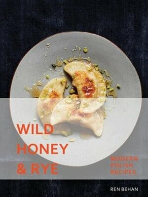 Wild Honey and Rye: Modern Polish Recipes by Ren Behan