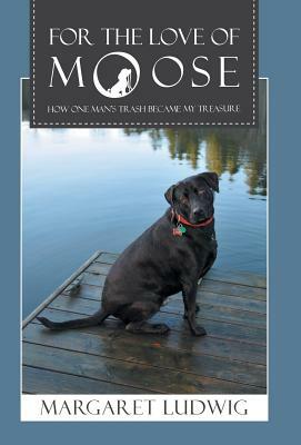 For The Love Of Moose: How One Man's Trash Became My Treasure by Margaret Ludwig