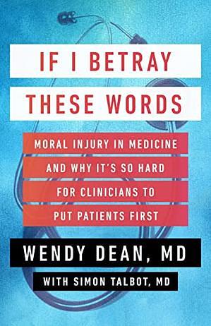 If I Betray These Words: Moral Injury in Medicine and Why It's So Hard for Clinicians to Put Patients First by Wendy Dean, Simon Talbot