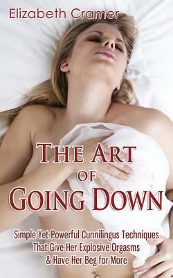 The Art of Going Down: Simple Yet Powerful Cunnilingus Techniques That Give Her Explosive Orgasms & Have Her Beg for More by Elizabeth Cramer