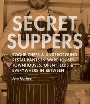 Secret Suppers: Rogue Chefs and Underground Restaurants in Warehouses, Townhouses, Open Fields, and Everywhere in Between by Jenn Garbee