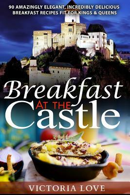 Breakfast At The Castle: 90 Amazingly Elegant, Incredible Delicious Breakfast Recipes Fit For Kings & Queens by Victoria Love