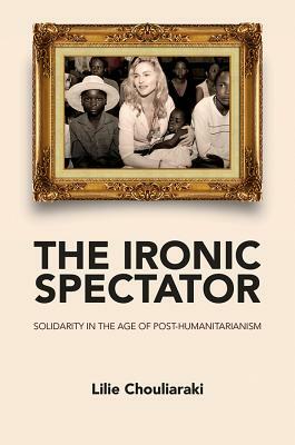 The Ironic Spectator: Solidarity in the Age of Post-Humanitarianism by Lilie Chouliaraki
