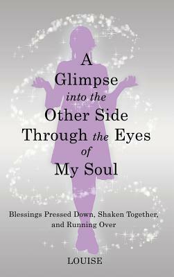 A Glimpse into the Other Side Through the Eyes of My Soul: Blessings Pressed Down, Shaken Together, and Running Over by Louise