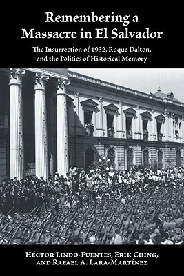 Remembering a Massacre in El Salvador: The Insurrection of 1932, Roque Dalton, and the Politics of Historical Memory by Héctor Lindo-Fuentes