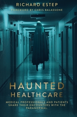 Haunted Healthcare: Medical Professionals and Patients Share their Encounters with the Paranormal by Richard Estep