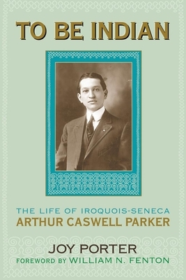 To Be Indian: The Life of Iroquois-Seneca Arthur Caswell Parker by Joy Porter