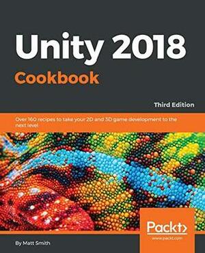 Unity 2018 Cookbook: Over 160 recipes to take your 2D and 3D game development to the next level, 3rd Edition by Matt Smith