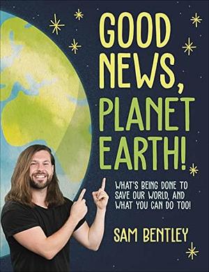 Good News, Planet Earth: What's Being Done to Save Our World, and What You Can Do Too! by Sam Bentley, Sam Bentley