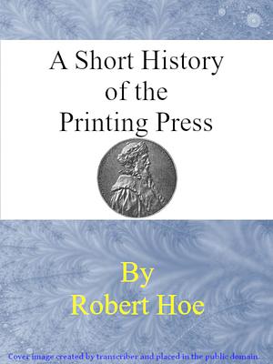 A Short History of The Printing Press And of the Improvements in Printing Machinery from the Time of Gutenberg up to the Present Day by Robert Hoe