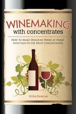 Winemaking with Concentrates: How to Make Delicious Wines at Home with Easy-To-Use Fruit Concentrates by Peter Duncan
