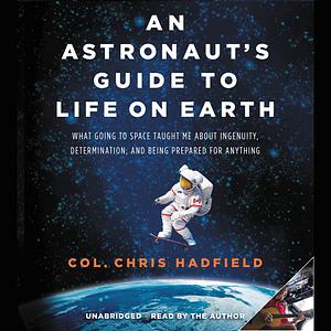 An Astronaut's Guide to Life on Earth: What Going to Space Taught Me About Ingenuity, Determination, and Being Prepared for Anything by Chris Hadfield