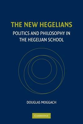 The New Hegelians: Politics and Philosophy in the Hegelian School by Douglas Moggach