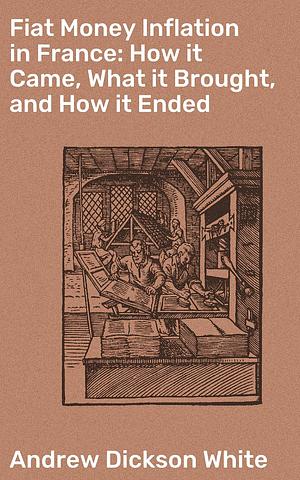 Fiat Money Inflation in France: How it Came, What it Brought, and How it Ended: Lessons from France's Fiery Monetary Experiment by Andrew Dickson White, Andrew Dickson White