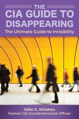 The CIA Guide to Disappearing: The Ultimate Guide to Invisibility by John Kiriakou