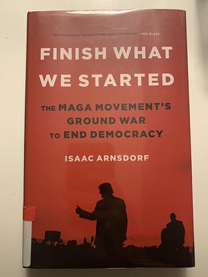 Finish What We Started: The MAGA Movement's Ground War to End Democracy by Isaac Arnsdorf