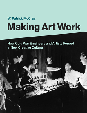 Making Art Work: How Cold War Engineers and Artists Forged a New Creative Culture by W. Patrick McCray