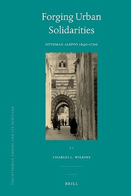 Forging Urban Solidarities: Ottoman Aleppo 1640-1700 by Charles Wilkins