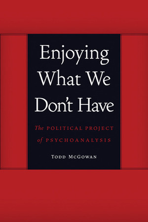 Enjoying What We Don't Have: The Political Project of Psychoanalysis by Todd McGowan