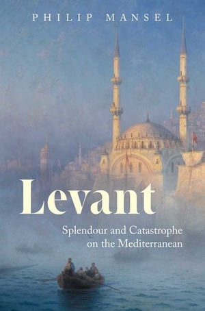 Levant: Splendour and Catastrophe on the Mediterranean by Philip Mansel