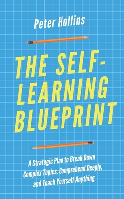 The Self-Learning Blueprint: A Strategic Plan to Break Down Complex Topics, Comprehend Deeply, and Teach Yourself Anything by Peter Hollins