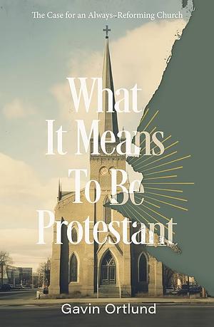 What It Means to Be Protestant: The Case for an Always-Reforming Church by Gavin Ortlund