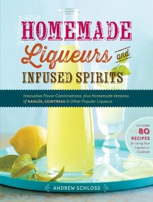 Homemade Liqueurs and Infused Spirits: Innovative Flavor Combinations, Plus Homemade Versions of Kahlúa, Cointreau, and Other Popular Liqueurs by Andrew Schloss