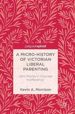 A Micro-History of Victorian Liberal Parenting: John Morley's "discreet Indifference" by Kevin A. Morrison