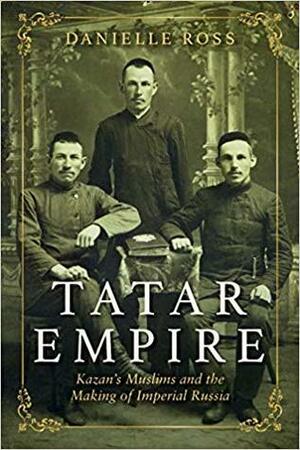 Tatar Empire: Kazan's Muslims and the Making of Imperial Russia by Danielle Ross