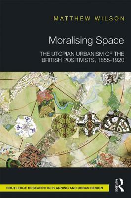 Moralising Space: The Utopian Urbanism of the British Positivists, 1855-1920 by Matthew Wilson