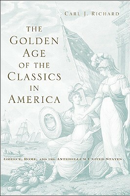 The Golden Age of the Classics in America: Greece, Rome, and the Antebellum United States by Carl J. Richard