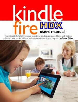 Kindle Fire HDX Users Manual: The Ultimate Kindle Fire Guide To Getting Started, Advanced Tips, and Finding Unlimited Free Books, Videos and Apps on Amazon and beyond by Steve Weber