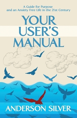 Your User's Manual: A Guide for Purpose and an Anxiety Free Life in the 21st Century by Anderson Silver