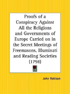 Proofs of a Conspiracy Against All the Religions and Governments of Europe Carried on in the Secret Meetings of Freemasons, Illuminati and Reading Soc by John Robison