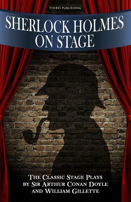 Sherlock Holmes on Stage: A Collection of Classic Plays by William Gillette, Arthur Conan Doyle