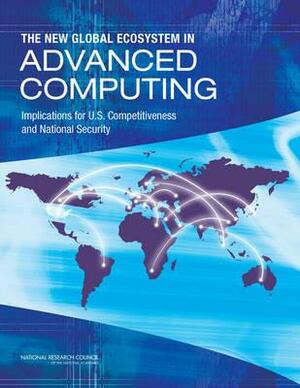 The New Global Ecosystem in Advanced Computing: Implications for U.S. Competitiveness and National Security by Board on Global Science and Technology, Policy and Global Affairs, National Research Council