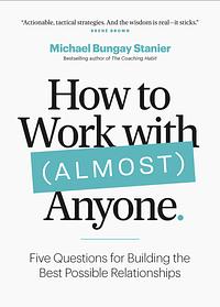 How to Work with (Almost) Anyone: Five Questions for Building the Best Possible Relationships by Michael Bungay Stanier