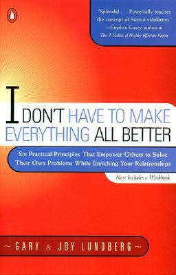 I Don't Have to Make Everything All Better: Six Practical Principles That Empower Others to Solve Their Own Problems While Enriching Your Relationship by Joy Lundberg, Gary Lundberg