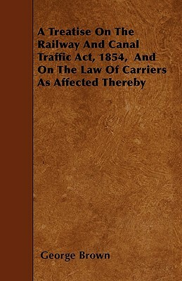 A Treatise On The Railway And Canal Traffic Act, 1854, And On The Law Of Carriers As Affected Thereby by George Brown