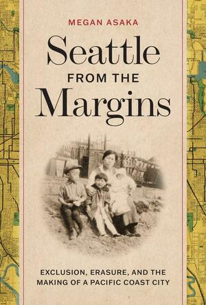 Seattle from the Margins: Exclusion, Erasure, and the Making of a Pacific Coast City by Megan Asaka