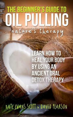 The Beginner's Guide To Oil Pulling: Nature's Therapy: Learn How To Heal Your Body By Using An Ancient Oral Detox Therapy by David Pearson, Kate Evans Scott