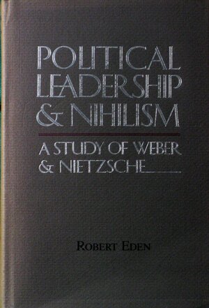 Political Leadership and Nihilism: A Study of Weber and Nietzsche by Robert Eden