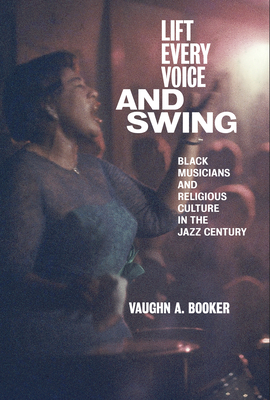 Lift Every Voice and Swing: Black Musicians and Religious Culture in the Jazz Century by Vaughn A. Booker