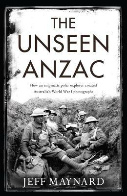 The Unseen Anzac: How an Enigmatic Explorer Created Australiaa's World War I Photographs by Jeff Maynard