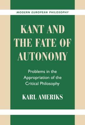 Kant and the Fate of Autonomy: Problems in the Appropriation of the Critical Philosophy by Karl Ameriks